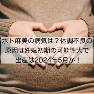 水卜麻美の病気は？体調不良の原因は妊娠初期の可能性大で出産は2024年5月か！