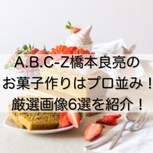 A.B.C-Z橋本良亮のお菓子作りはプロ並み！厳選画像6選を紹介！